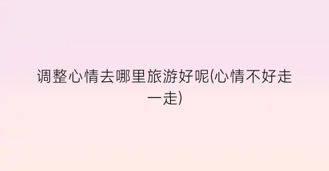 调整心情去哪里旅游好呢(心情不好走一走)