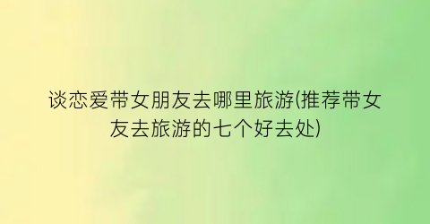 谈恋爱带女朋友去哪里旅游(推荐带女友去旅游的七个好去处)