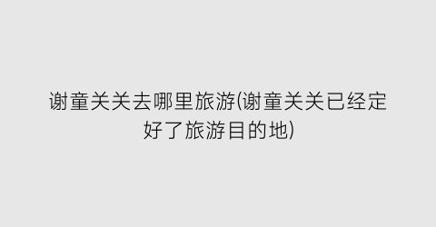 谢童关关去哪里旅游(谢童关关已经定好了旅游目的地)