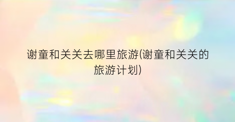 谢童和关关去哪里旅游(谢童和关关的旅游计划)