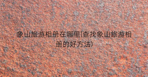 象山旅游相册在哪里(查找象山旅游相册的好方法)