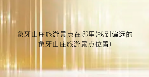 象牙山庄旅游景点在哪里(找到偏远的象牙山庄旅游景点位置)