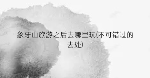象牙山旅游之后去哪里玩(不可错过的去处)