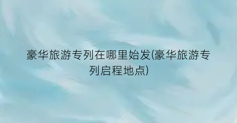 豪华旅游专列在哪里始发(豪华旅游专列启程地点)