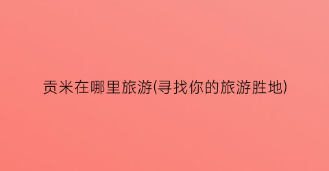 贡米在哪里旅游(寻找你的旅游胜地)
