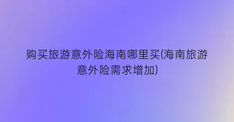 购买旅游意外险海南哪里买(海南旅游意外险需求增加)