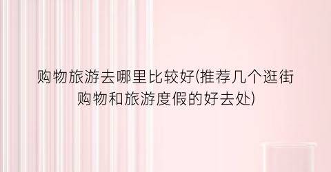 购物旅游去哪里比较好(推荐几个逛街购物和旅游度假的好去处)