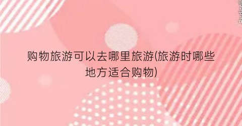 购物旅游可以去哪里旅游(旅游时哪些地方适合购物)