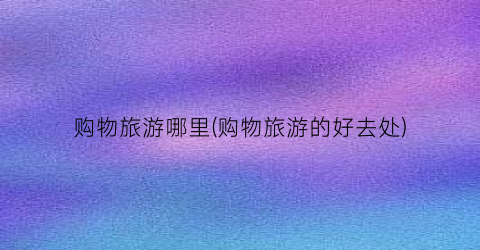 购物旅游哪里(购物旅游的好去处)