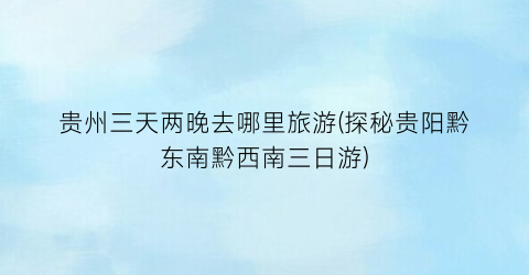 贵州三天两晚去哪里旅游(探秘贵阳黔东南黔西南三日游)
