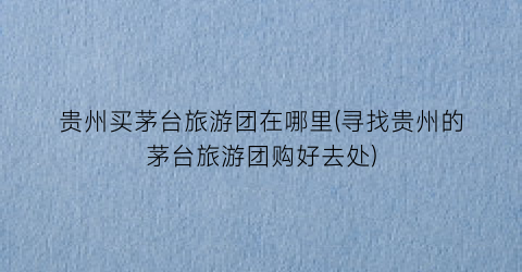 贵州买茅台旅游团在哪里(寻找贵州的茅台旅游团购好去处)