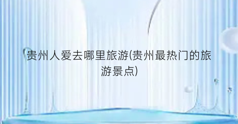 贵州人爱去哪里旅游(贵州最热门的旅游景点)