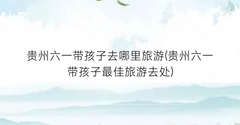 贵州六一带孩子去哪里旅游(贵州六一带孩子最佳旅游去处)