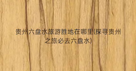贵州六盘水旅游胜地在哪里(探寻贵州之旅必去六盘水)