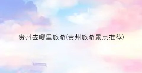 贵州去哪里旅游(贵州旅游景点推荐)