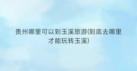 贵州哪里可以到玉溪旅游(到底去哪里才能玩转玉溪)