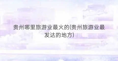 贵州哪里旅游业最火的(贵州旅游业最发达的地方)