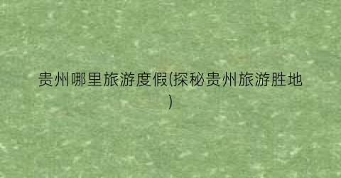 贵州哪里旅游度假(探秘贵州旅游胜地)