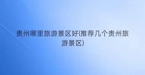 贵州哪里旅游景区好(推荐几个贵州旅游景区)