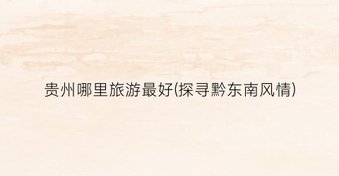 贵州哪里旅游最好(探寻黔东南风情)