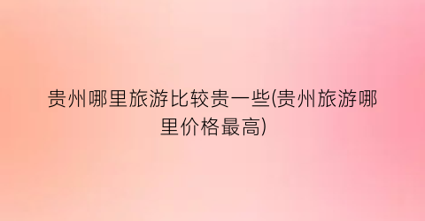 贵州哪里旅游比较贵一些(贵州旅游哪里价格最高)