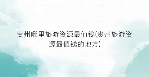 贵州哪里旅游资源最值钱(贵州旅游资源最值钱的地方)
