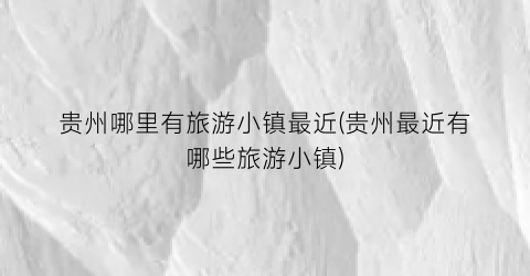 贵州哪里有旅游小镇最近(贵州最近有哪些旅游小镇)