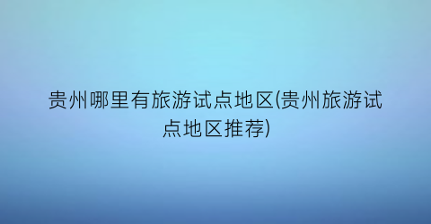 贵州哪里有旅游试点地区(贵州旅游试点地区推荐)