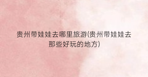 贵州带娃娃去哪里旅游(贵州带娃娃去那些好玩的地方)