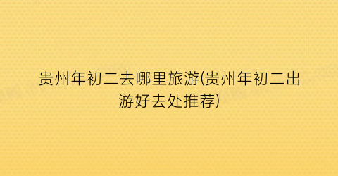 贵州年初二去哪里旅游(贵州年初二出游好去处推荐)