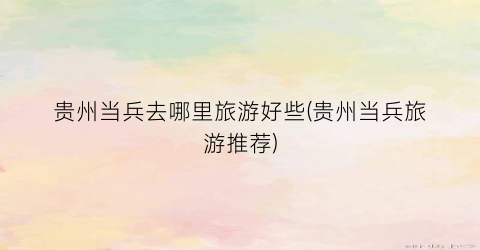 贵州当兵去哪里旅游好些(贵州当兵旅游推荐)