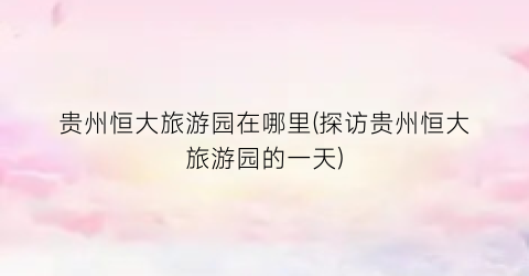 贵州恒大旅游园在哪里(探访贵州恒大旅游园的一天)