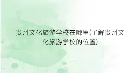 贵州文化旅游学校在哪里(了解贵州文化旅游学校的位置)