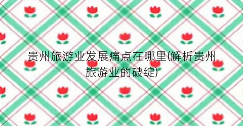 贵州旅游业发展痛点在哪里(解析贵州旅游业的破绽)