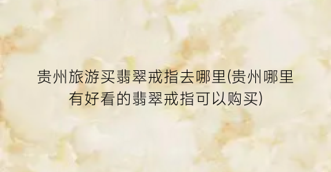 贵州旅游买翡翠戒指去哪里(贵州哪里有好看的翡翠戒指可以购买)