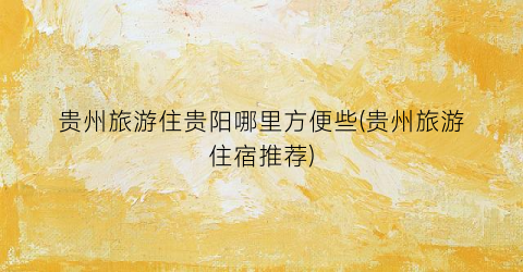 贵州旅游住贵阳哪里方便些(贵州旅游住宿推荐)