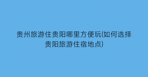 贵州旅游住贵阳哪里方便玩(如何选择贵阳旅游住宿地点)