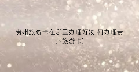 贵州旅游卡在哪里办理好(如何办理贵州旅游卡)
