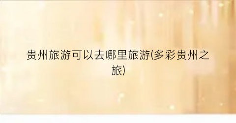 贵州旅游可以去哪里旅游(多彩贵州之旅)