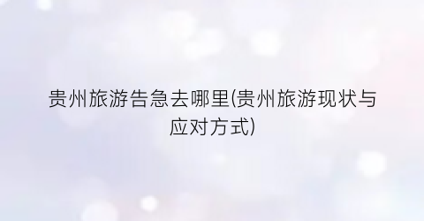 贵州旅游告急去哪里(贵州旅游现状与应对方式)