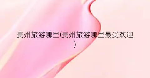 贵州旅游哪里(贵州旅游哪里最受欢迎)