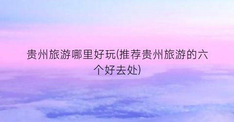 贵州旅游哪里好玩(推荐贵州旅游的六个好去处)