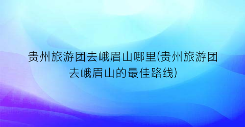 贵州旅游团去峨眉山哪里(贵州旅游团去峨眉山的最佳路线)