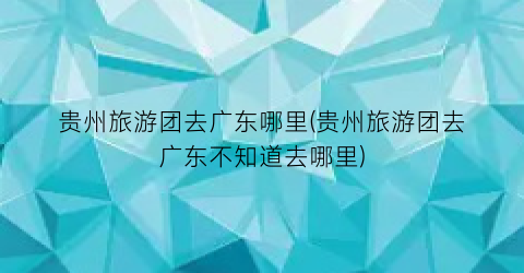 贵州旅游团去广东哪里(贵州旅游团去广东不知道去哪里)