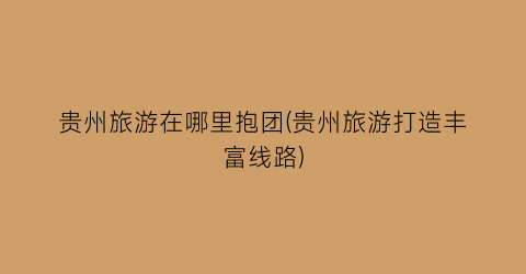贵州旅游在哪里抱团(贵州旅游打造丰富线路)
