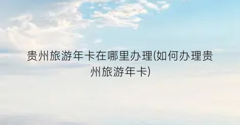 贵州旅游年卡在哪里办理(如何办理贵州旅游年卡)