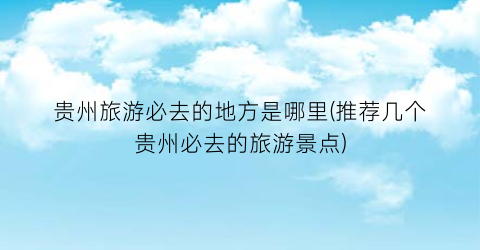 贵州旅游必去的地方是哪里(推荐几个贵州必去的旅游景点)