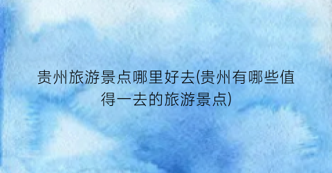 贵州旅游景点哪里好去(贵州有哪些值得一去的旅游景点)