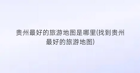 贵州最好的旅游地图是哪里(找到贵州最好的旅游地图)