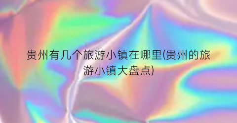 贵州有几个旅游小镇在哪里(贵州的旅游小镇大盘点)
